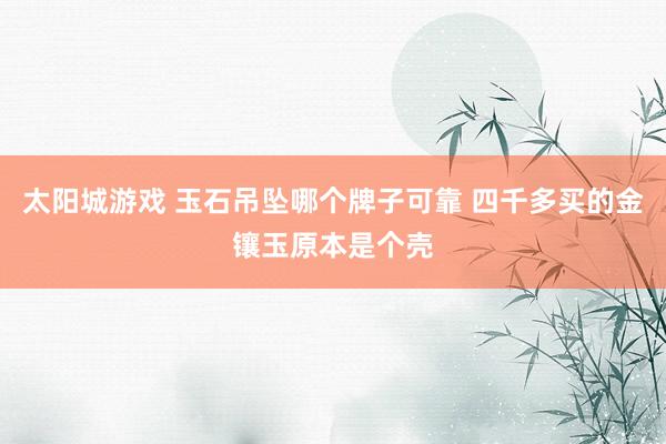 太阳城游戏 玉石吊坠哪个牌子可靠 四千多买的金镶玉原本是个壳