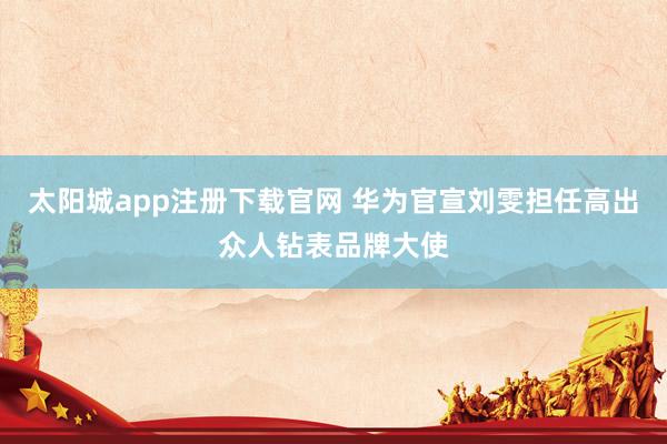太阳城app注册下载官网 华为官宣刘雯担任高出众人钻表品牌大使