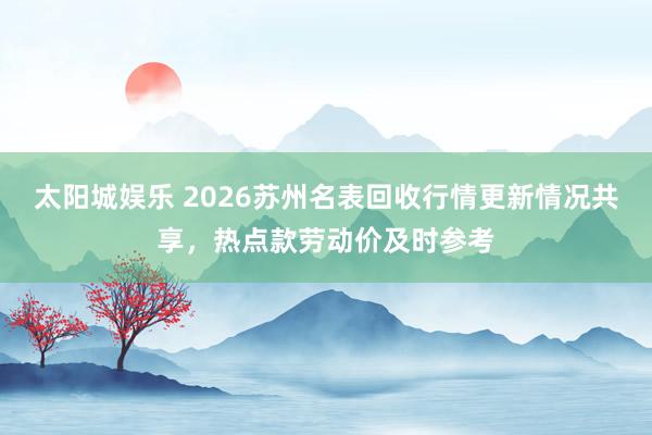 太阳城娱乐 2026苏州名表回收行情更新情况共享，热点款劳动价及时参考