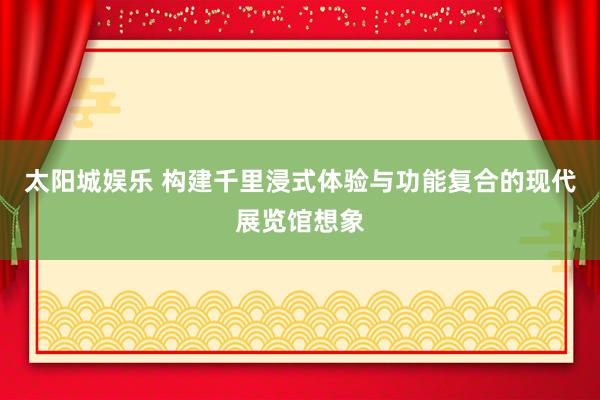 太阳城娱乐 构建千里浸式体验与功能复合的现代展览馆想象