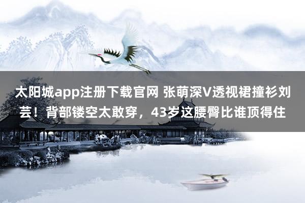 太阳城app注册下载官网 张萌深V透视裙撞衫刘芸！背部镂空太敢穿，43岁这腰臀比谁顶得住