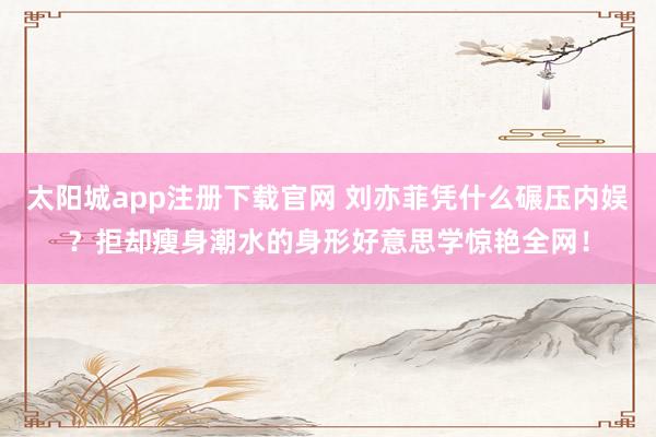 太阳城app注册下载官网 刘亦菲凭什么碾压内娱？拒却瘦身潮水的身形好意思学惊艳全网！