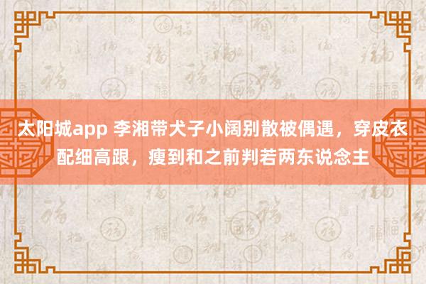 太阳城app 李湘带犬子小阔别散被偶遇，穿皮衣配细高跟，瘦到和之前判若两东说念主