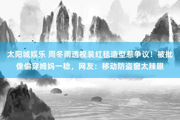 太阳城娱乐 周冬雨透视装红毯造型惹争议！被批像偷穿姆妈一稔，网友：移动防盗窗太辣眼