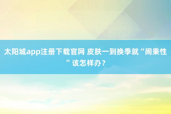 太阳城app注册下载官网 皮肤一到换季就“闹秉性”该怎样办？