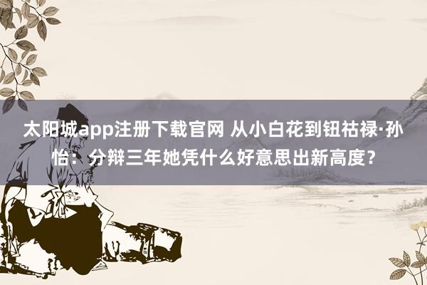 太阳城app注册下载官网 从小白花到钮祜禄·孙怡：分辩三年她凭什么好意思出新高度？