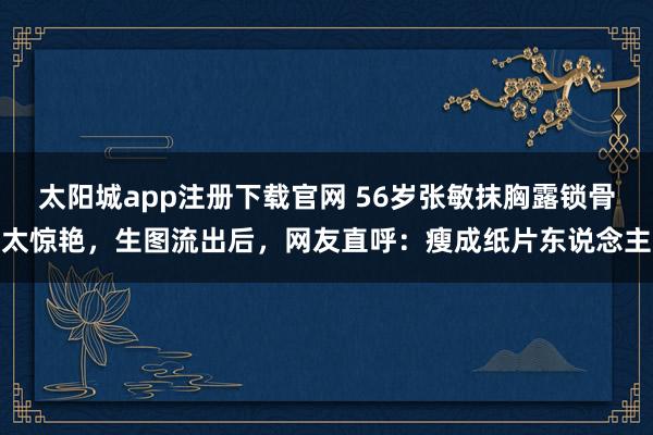 太阳城app注册下载官网 56岁张敏抹胸露锁骨太惊艳，生图流出后，网友直呼：瘦成纸片东说念主