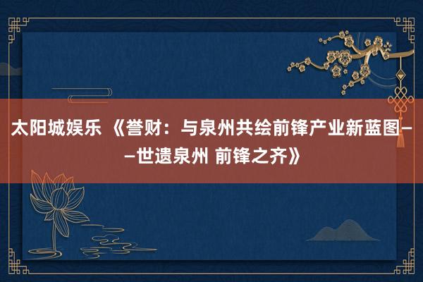 太阳城娱乐 《誉财：与泉州共绘前锋产业新蓝图——世遗泉州 前锋之齐》