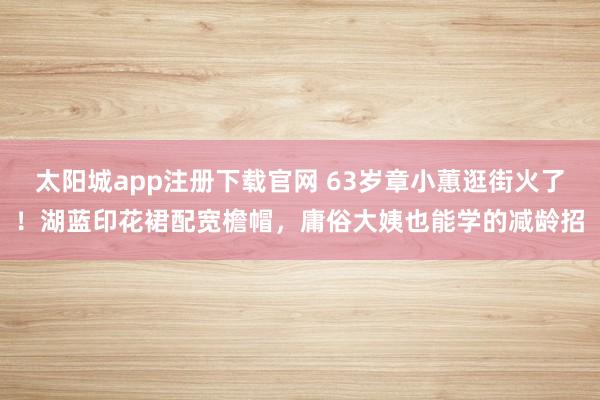 太阳城app注册下载官网 63岁章小蕙逛街火了！湖蓝印花裙配宽檐帽，庸俗大姨也能学的减龄招
