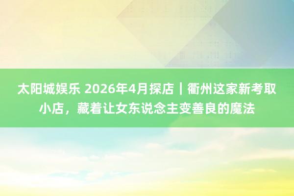 太阳城娱乐 2026年4月探店｜衢州这家新考取小店，藏着让女东说念主变善良的魔法