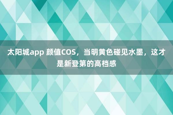 太阳城app 颜值COS，当明黄色碰见水墨，这才是新登第的高档感