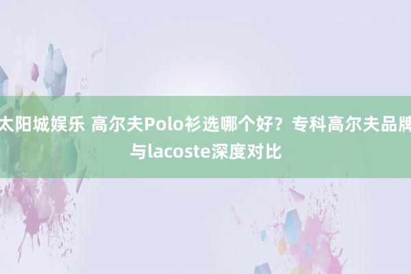 太阳城娱乐 高尔夫Polo衫选哪个好？专科高尔夫品牌与lacoste深度对比