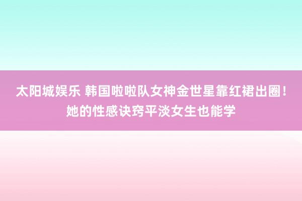 太阳城娱乐 韩国啦啦队女神金世星靠红裙出圈！她的性感诀窍平淡女生也能学