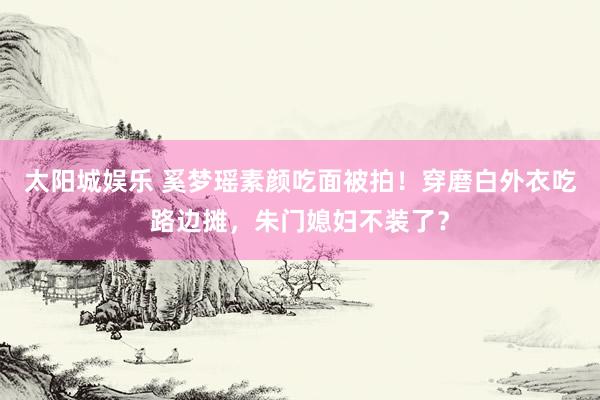太阳城娱乐 奚梦瑶素颜吃面被拍！穿磨白外衣吃路边摊，朱门媳妇不装了？