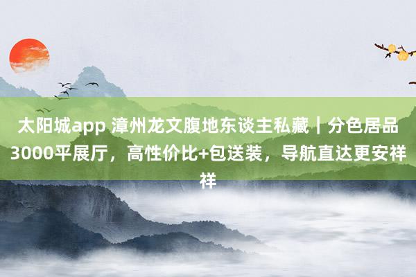 太阳城app 漳州龙文腹地东谈主私藏｜分色居品3000平展厅，高性价比+包送装，导航直达更安祥