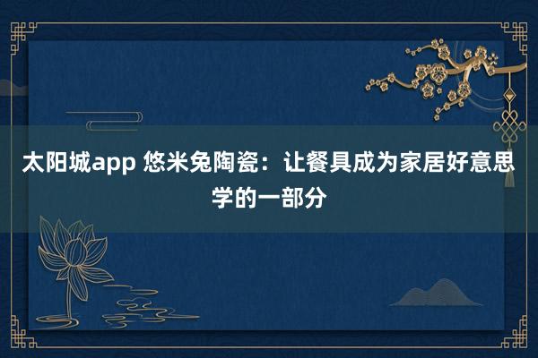 太阳城app 悠米兔陶瓷：让餐具成为家居好意思学的一部分