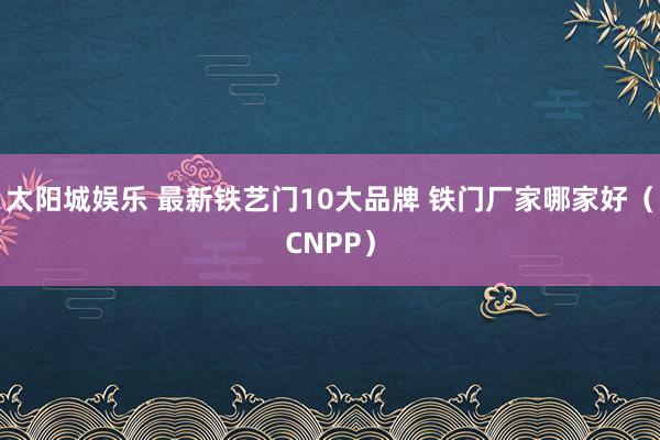 太阳城娱乐 最新铁艺门10大品牌 铁门厂家哪家好（CNPP）