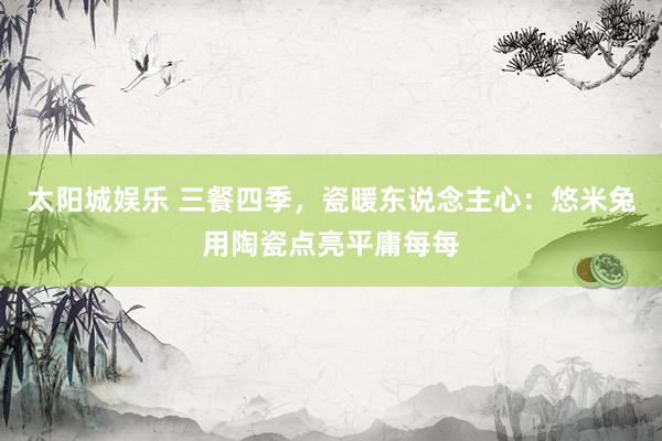 太阳城娱乐 三餐四季，瓷暖东说念主心：悠米兔用陶瓷点亮平庸每每