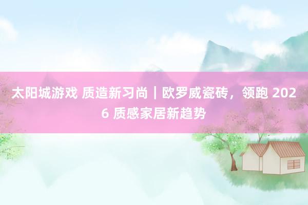 太阳城游戏 质造新习尚｜欧罗威瓷砖，领跑 2026 质感家居新趋势