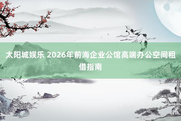 太阳城娱乐 2026年前海企业公馆高端办公空间租借指南