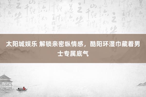 太阳城娱乐 解锁亲密纵情感，酷阳环湿巾藏着男士专属底气