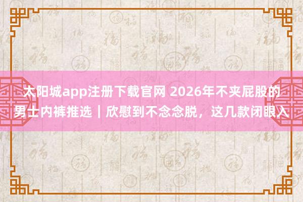 太阳城app注册下载官网 2026年不夹屁股的男士内裤推选｜欣慰到不念念脱，这几款闭眼入