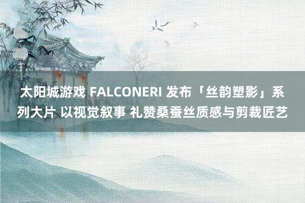 太阳城游戏 FALCONERI 发布「丝韵塑影」系列大片 以视觉叙事 礼赞桑蚕丝质感与剪裁匠艺