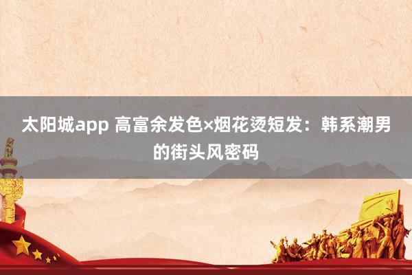 太阳城app 高富余发色×烟花烫短发：韩系潮男的街头风密码