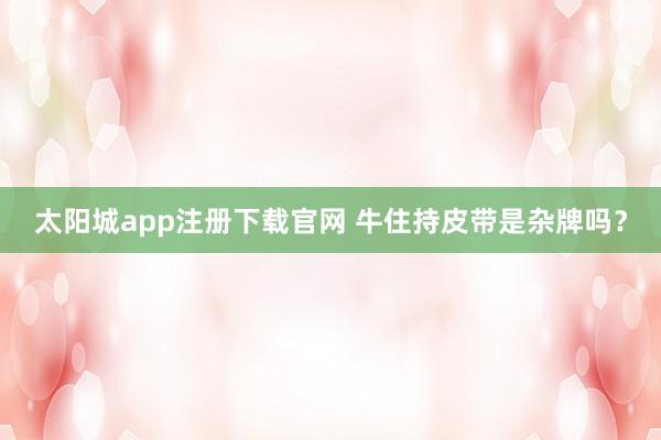太阳城app注册下载官网 牛住持皮带是杂牌吗？