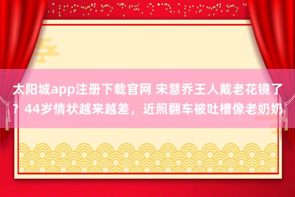 太阳城app注册下载官网 宋慧乔王人戴老花镜了？44岁情状越来越差，近照翻车被吐槽像老奶奶