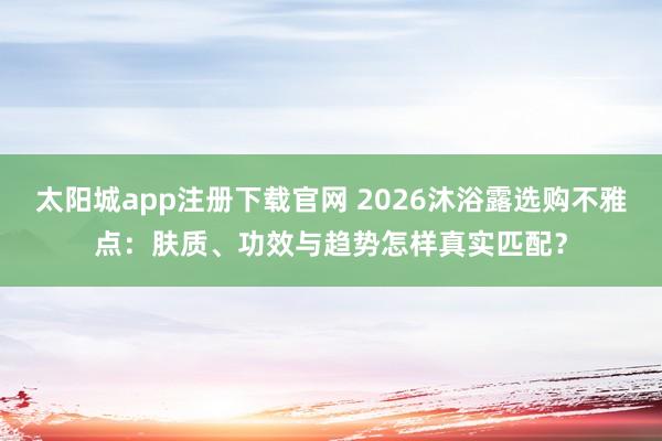 太阳城app注册下载官网 2026沐浴露选购不雅点：肤质、功效与趋势怎样真实匹配？