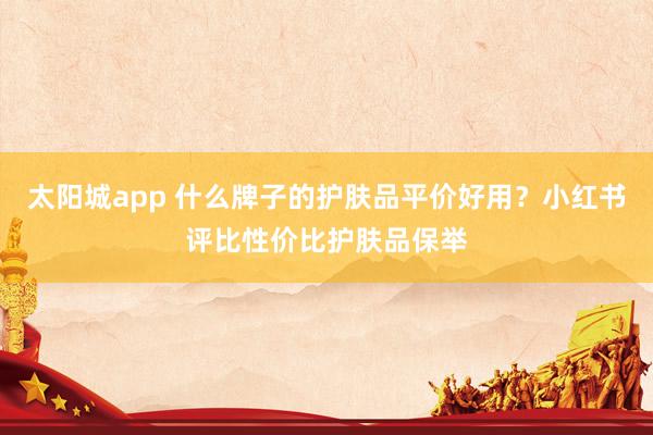太阳城app 什么牌子的护肤品平价好用？小红书评比性价比护肤品保举