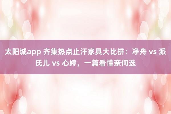 太阳城app 齐集热点止汗家具大比拼：净舟 vs 派氏儿 vs 心婷，一篇看懂奈何选
