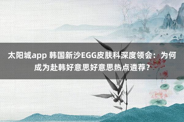 太阳城app 韩国新沙EGG皮肤科深度领会：为何成为赴韩好意思好意思热点遴荐？