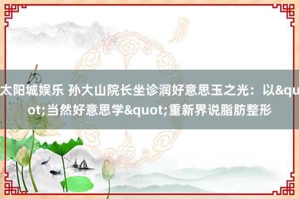 太阳城娱乐 孙大山院长坐诊润好意思玉之光：以"当然好意思学"重新界说脂肪整形