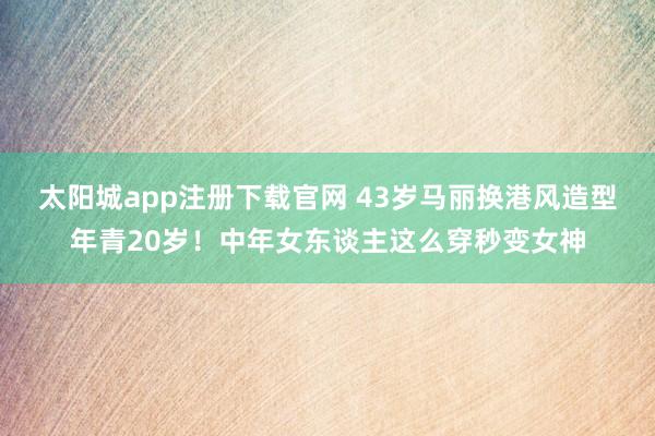 太阳城app注册下载官网 43岁马丽换港风造型年青20岁！中年女东谈主这么穿秒变女神