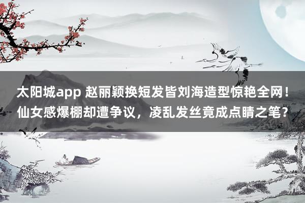 太阳城app 赵丽颖换短发皆刘海造型惊艳全网！仙女感爆棚却遭争议，凌乱发丝竟成点睛之笔？