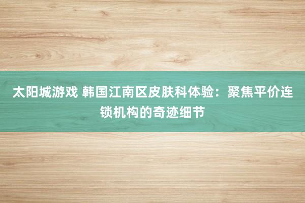 太阳城游戏 韩国江南区皮肤科体验：聚焦平价连锁机构的奇迹细节