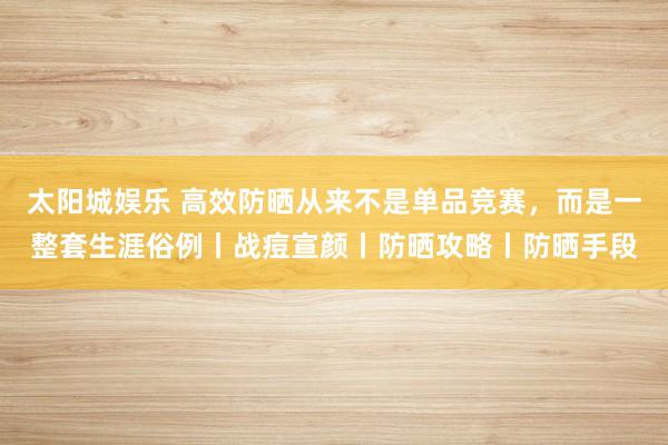 太阳城娱乐 高效防晒从来不是单品竞赛，而是一整套生涯俗例丨战痘宣颜丨防晒攻略丨防晒手段