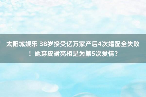 太阳城娱乐 38岁接受亿万家产后4次婚配全失败！她穿皮裙亮相是为第5次爱情？
