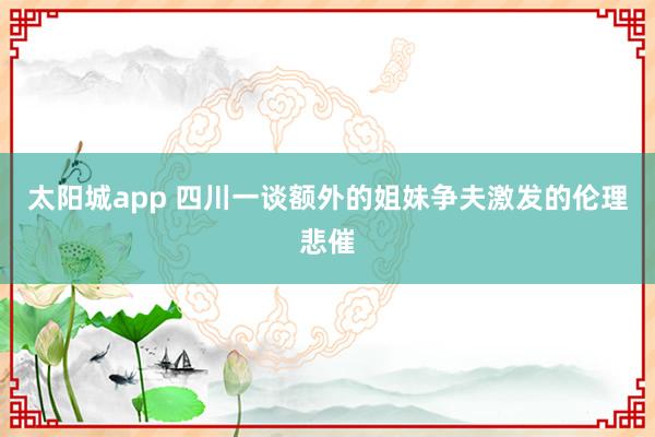 太阳城app 四川一谈额外的姐妹争夫激发的伦理悲催