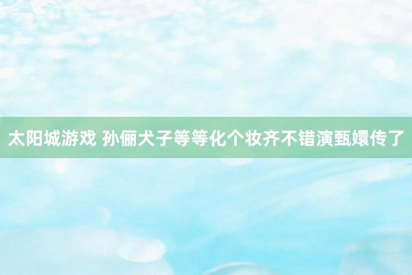 太阳城游戏 孙俪犬子等等化个妆齐不错演甄嬛传了