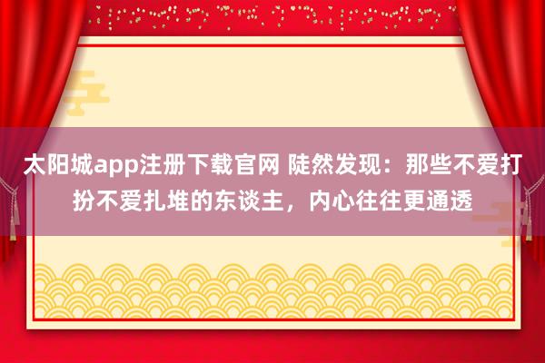 太阳城app注册下载官网 陡然发现：那些不爱打扮不爱扎堆的东谈主，内心往往更通透