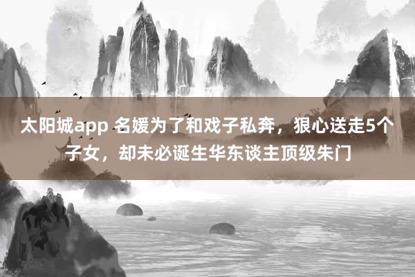太阳城app 名媛为了和戏子私奔，狠心送走5个子女，却未必诞生华东谈主顶级朱门