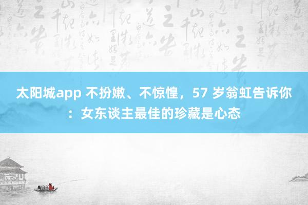 太阳城app 不扮嫩、不惊惶，57 岁翁虹告诉你：女东谈主最佳的珍藏是心态