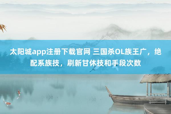太阳城app注册下载官网 三国杀OL族王广，绝配系族技，刷新甘休技和手段次数