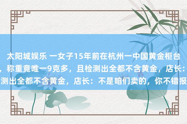 太阳城娱乐 一女子15年前在杭州一中国黄金柜台花1万2买2根20克金条，称重竟唯一9克多，且检测出全都不含黄金，店长：不是咱们卖的，你不错报警