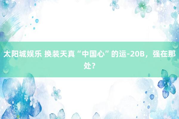 太阳城娱乐 换装天真“中国心”的运-20B，强在那处？
