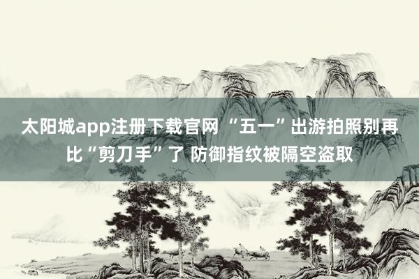 太阳城app注册下载官网 “五一”出游拍照别再比“剪刀手”了 防御指纹被隔空盗取