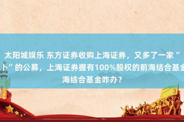 太阳城娱乐 东方证券收购上海证券，又多了一家“远景未卜”的公募，上海证券握有100%股权的前海结合基金咋办？